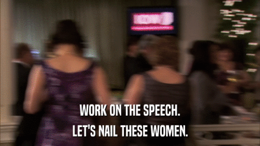 WORK ON THE SPEECH. LET'S NAIL THESE WOMEN. 
