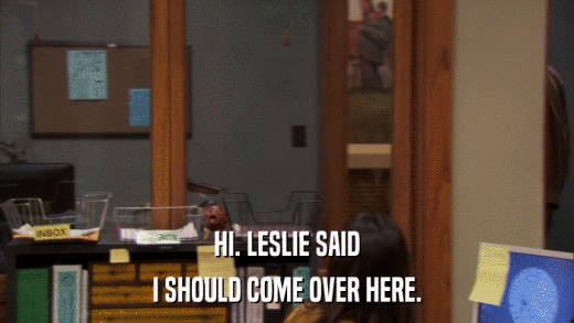 HI. LESLIE SAID I SHOULD COME OVER HERE. 