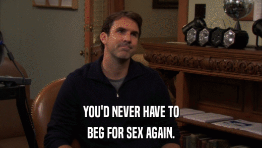 YOU'D NEVER HAVE TO BEG FOR SEX AGAIN. 