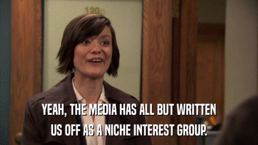 YEAH, THE MEDIA HAS ALL BUT WRITTEN US OFF AS A NICHE INTEREST GROUP. 