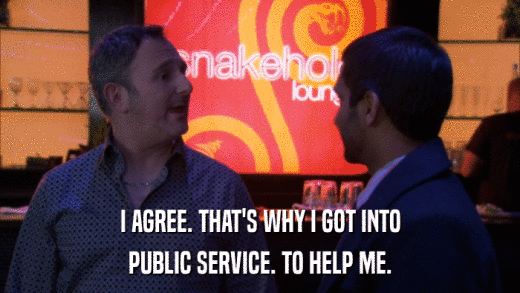 I AGREE. THAT'S WHY I GOT INTO PUBLIC SERVICE. TO HELP ME. 