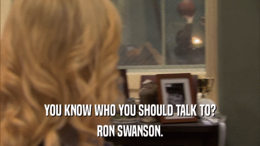 YOU KNOW WHO YOU SHOULD TALK TO? RON SWANSON. 