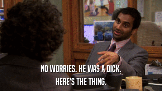 NO WORRIES. HE WAS A DICK. HERE'S THE THING. 