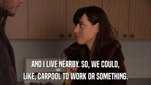 AND I LIVE NEARBY. SO, WE COULD, LIKE, CARPOOL TO WORK OR SOMETHING. 