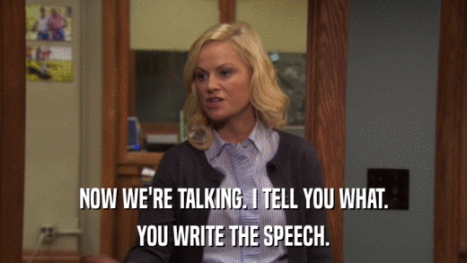 NOW WE'RE TALKING. I TELL YOU WHAT. YOU WRITE THE SPEECH. 