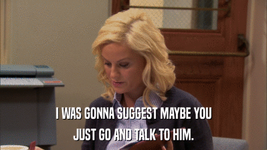 I WAS GONNA SUGGEST MAYBE YOU JUST GO AND TALK TO HIM. 