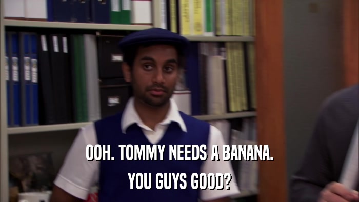 OOH. TOMMY NEEDS A BANANA. YOU GUYS GOOD? 