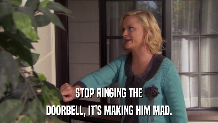 STOP RINGING THE DOORBELL, IT'S MAKING HIM MAD. 