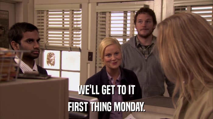 WE'LL GET TO IT FIRST THING MONDAY. 