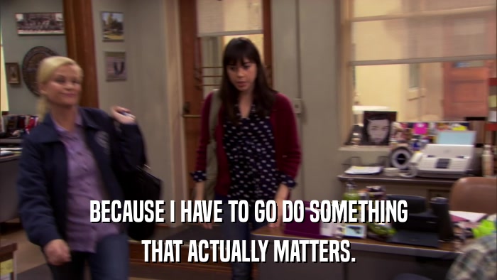 BECAUSE I HAVE TO GO DO SOMETHING THAT ACTUALLY MATTERS. 