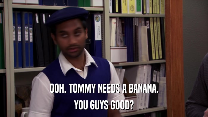 OOH. TOMMY NEEDS A BANANA. YOU GUYS GOOD? 