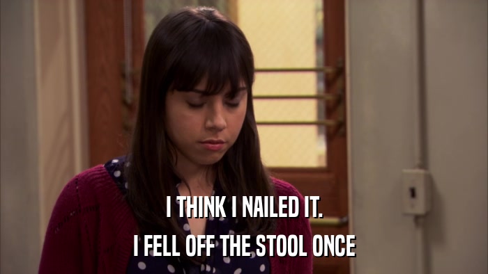 I THINK I NAILED IT. I FELL OFF THE STOOL ONCE 