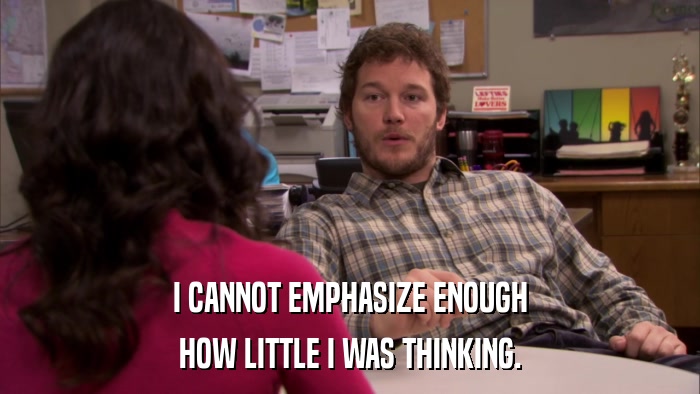 I CANNOT EMPHASIZE ENOUGH HOW LITTLE I WAS THINKING. 