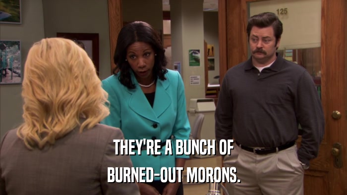 THEY'RE A BUNCH OF BURNED-OUT MORONS. 