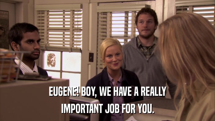 EUGENE! BOY, WE HAVE A REALLY IMPORTANT JOB FOR YOU. 