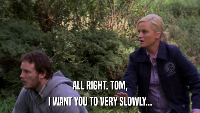 ALL RIGHT. TOM, I WANT YOU TO VERY SLOWLY... 