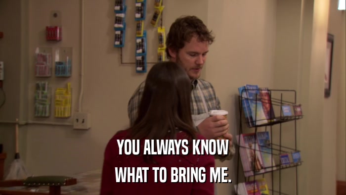 YOU ALWAYS KNOW WHAT TO BRING ME. 