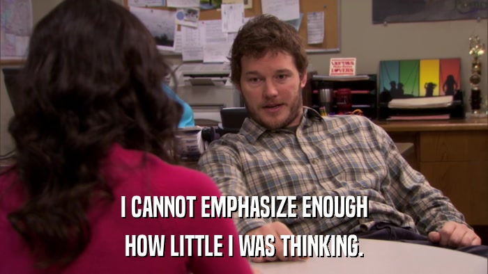 I CANNOT EMPHASIZE ENOUGH HOW LITTLE I WAS THINKING. 