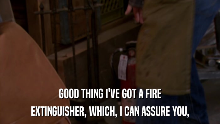 GOOD THING I'VE GOT A FIRE EXTINGUISHER, WHICH, I CAN ASSURE YOU, 