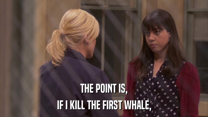 THE POINT IS, IF I KILL THE FIRST WHALE, 