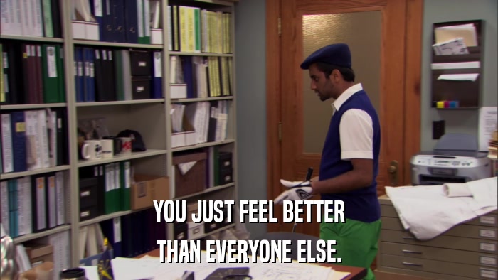 YOU JUST FEEL BETTER THAN EVERYONE ELSE. 