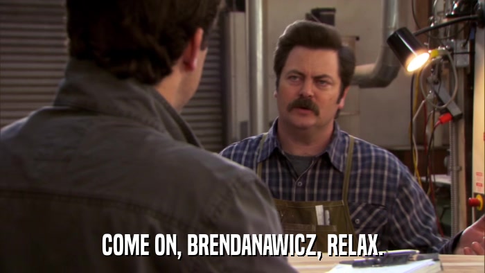 COME ON, BRENDANAWICZ, RELAX.  