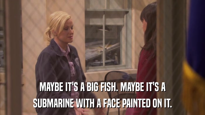 MAYBE IT'S A BIG FISH. MAYBE IT'S A SUBMARINE WITH A FACE PAINTED ON IT. 