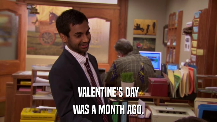 VALENTINE'S DAY WAS A MONTH AGO. 