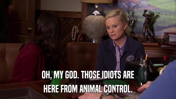 OH, MY GOD. THOSE IDIOTS ARE HERE FROM ANIMAL CONTROL. 