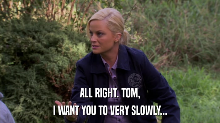 ALL RIGHT. TOM, I WANT YOU TO VERY SLOWLY... 