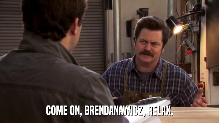 COME ON, BRENDANAWICZ, RELAX.  