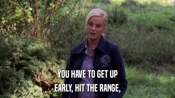 YOU HAVE TO GET UP EARLY, HIT THE RANGE, 