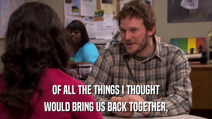 OF ALL THE THINGS I THOUGHT WOULD BRING US BACK TOGETHER, 