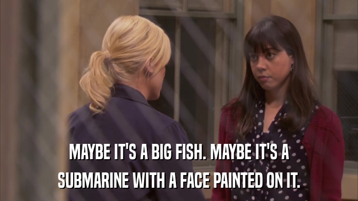 MAYBE IT'S A BIG FISH. MAYBE IT'S A SUBMARINE WITH A FACE PAINTED ON IT. 
