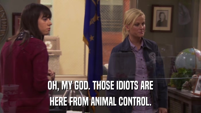 OH, MY GOD. THOSE IDIOTS ARE HERE FROM ANIMAL CONTROL. 