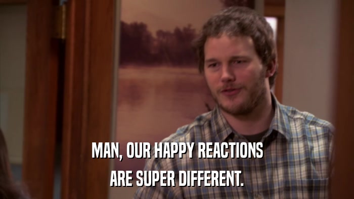 MAN, OUR HAPPY REACTIONS ARE SUPER DIFFERENT. 