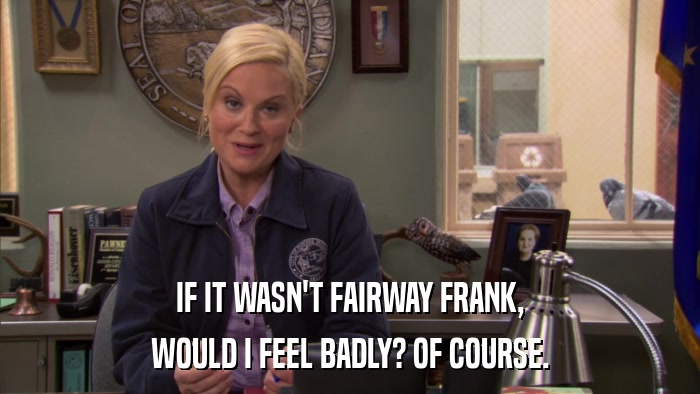 IF IT WASN'T FAIRWAY FRANK, WOULD I FEEL BADLY? OF COURSE. 