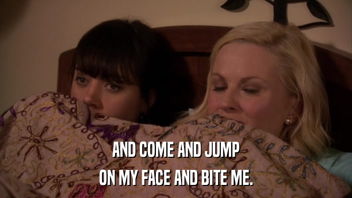AND COME AND JUMP ON MY FACE AND BITE ME. 