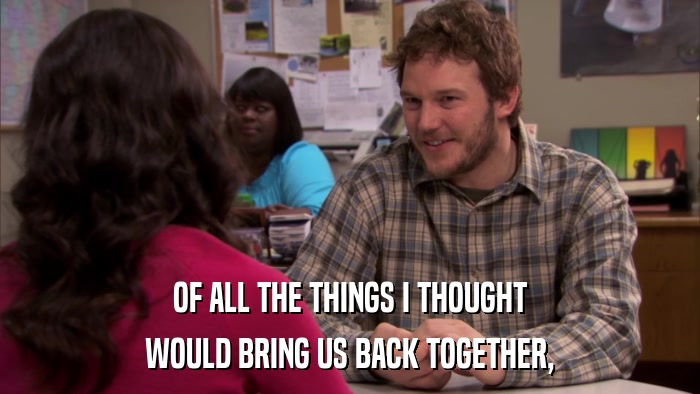 OF ALL THE THINGS I THOUGHT WOULD BRING US BACK TOGETHER, 