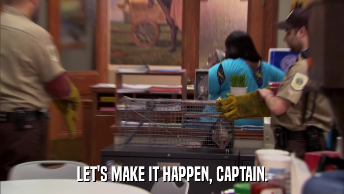 LET'S MAKE IT HAPPEN, CAPTAIN.  