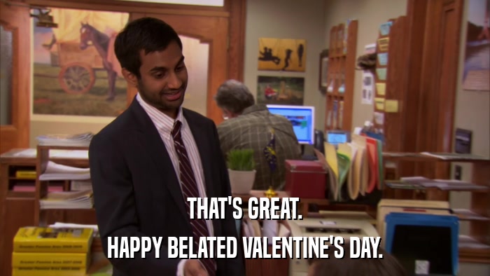 THAT'S GREAT. HAPPY BELATED VALENTINE'S DAY. 