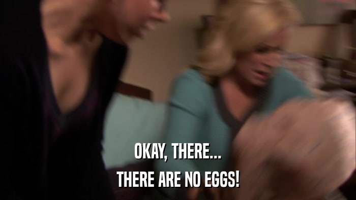 OKAY, THERE... THERE ARE NO EGGS! 
