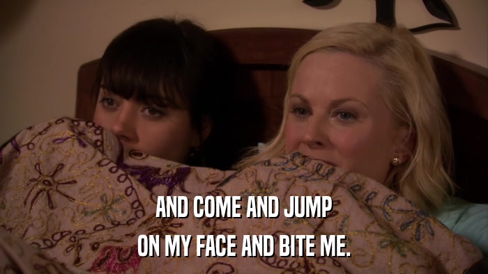 AND COME AND JUMP ON MY FACE AND BITE ME. 