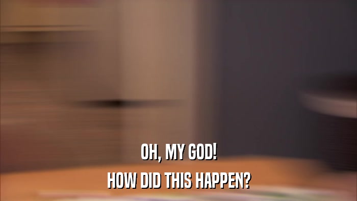 OH, MY GOD! HOW DID THIS HAPPEN? 