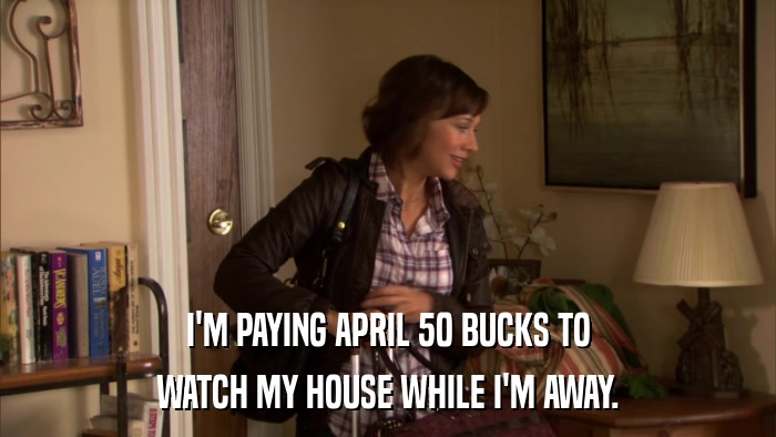 I'M PAYING APRIL 50 BUCKS TO WATCH MY HOUSE WHILE I'M AWAY. 