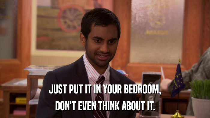 JUST PUT IT IN YOUR BEDROOM, DON'T EVEN THINK ABOUT IT. 