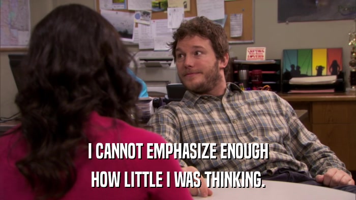 I CANNOT EMPHASIZE ENOUGH HOW LITTLE I WAS THINKING. 