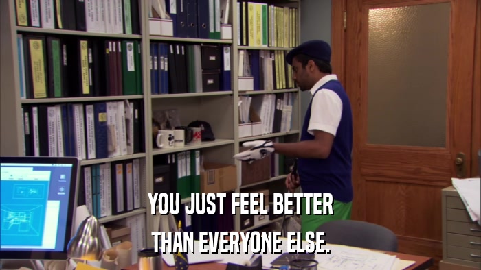 YOU JUST FEEL BETTER THAN EVERYONE ELSE. 