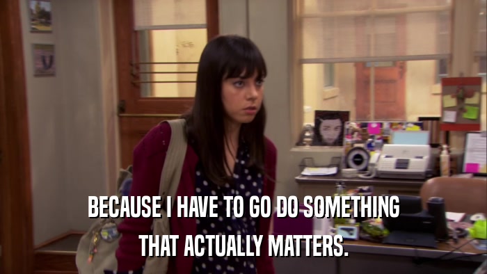 BECAUSE I HAVE TO GO DO SOMETHING THAT ACTUALLY MATTERS. 