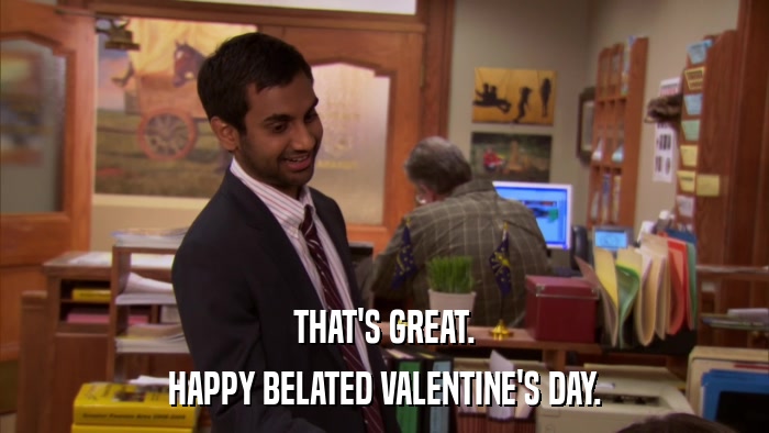 THAT'S GREAT. HAPPY BELATED VALENTINE'S DAY. 